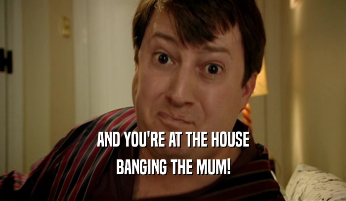 AND YOU'RE AT THE HOUSE
 BANGING THE MUM!
 