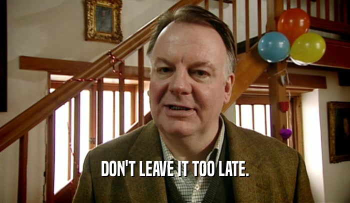 DON'T LEAVE IT TOO LATE.  