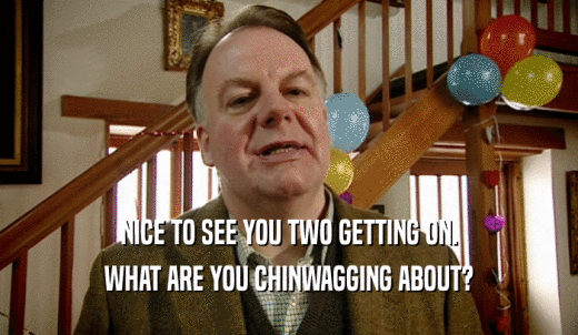 NICE TO SEE YOU TWO GETTING ON. WHAT ARE YOU CHINWAGGING ABOUT? 