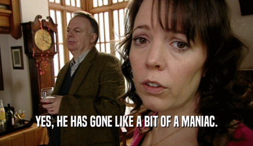 YES, HE HAS GONE LIKE A BIT OF A MANIAC.  