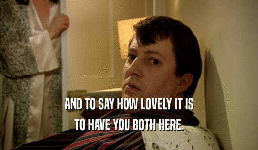 AND TO SAY HOW LOVELY IT IS TO HAVE YOU BOTH HERE. 