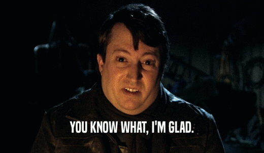 YOU KNOW WHAT, I'M GLAD.  