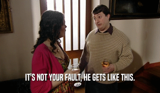 IT'S NOT YOUR FAULT, HE GETS LIKE THIS.  