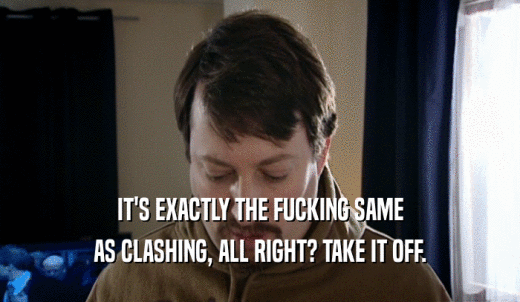 IT'S EXACTLY THE FUCKING SAME AS CLASHING, ALL RIGHT? TAKE IT OFF. 