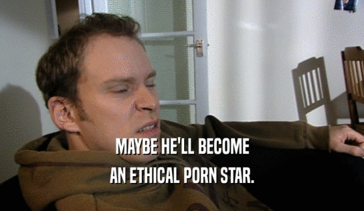 MAYBE HE'LL BECOME AN ETHICAL PORN STAR. 