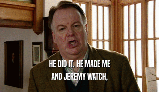 HE DID IT. HE MADE ME AND JEREMY WATCH, 