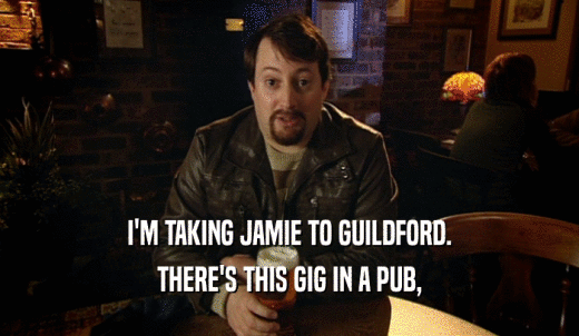 I'M TAKING JAMIE TO GUILDFORD. THERE'S THIS GIG IN A PUB, 