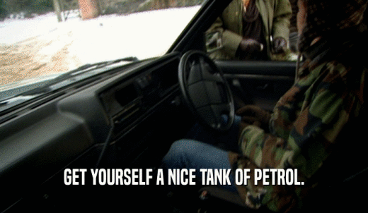 GET YOURSELF A NICE TANK OF PETROL.  