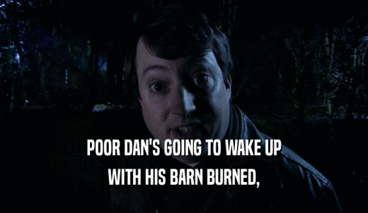 POOR DAN'S GOING TO WAKE UP WITH HIS BARN BURNED, 