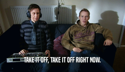 TAKE IT OFF, TAKE IT OFF RIGHT NOW.  