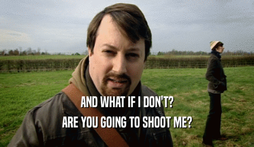 AND WHAT IF I DON'T? ARE YOU GOING TO SHOOT ME? 