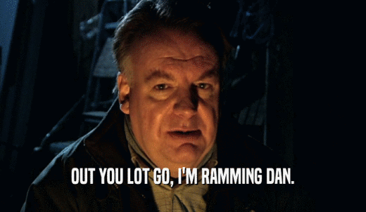 OUT YOU LOT GO, I'M RAMMING DAN.  