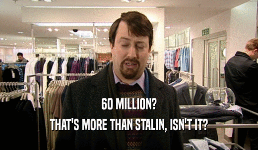 60 MILLION? THAT'S MORE THAN STALIN, ISN'T IT? 