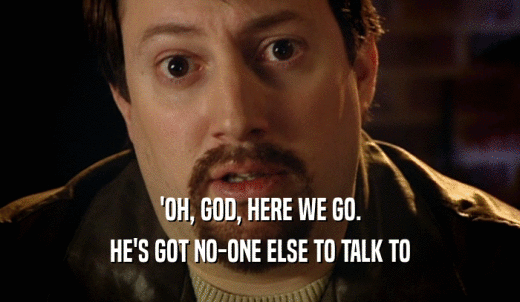 'OH, GOD, HERE WE GO. HE'S GOT NO-ONE ELSE TO TALK TO 