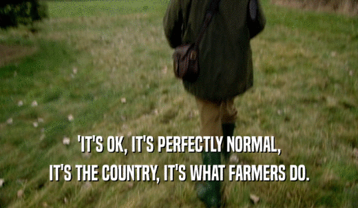 'IT'S OK, IT'S PERFECTLY NORMAL, IT'S THE COUNTRY, IT'S WHAT FARMERS DO. 
