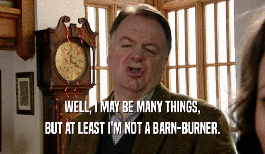 WELL, I MAY BE MANY THINGS, BUT AT LEAST I'M NOT A BARN-BURNER. 