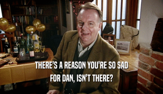 THERE'S A REASON YOU'RE SO SAD FOR DAN, ISN'T THERE? 