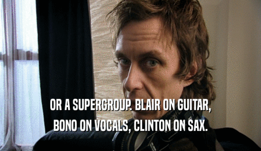 OR A SUPERGROUP. BLAIR ON GUITAR, BONO ON VOCALS, CLINTON ON SAX. 