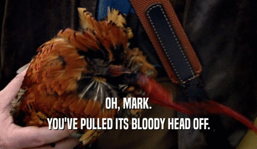 OH, MARK. YOU'VE PULLED ITS BLOODY HEAD OFF. 