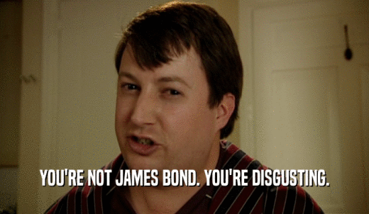 YOU'RE NOT JAMES BOND. YOU'RE DISGUSTING.  