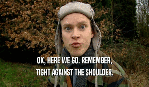 OK, HERE WE GO. REMEMBER, TIGHT AGAINST THE SHOULDER. 