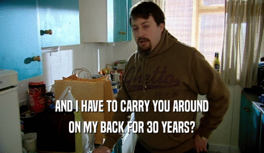 AND I HAVE TO CARRY YOU AROUND ON MY BACK FOR 30 YEARS? 