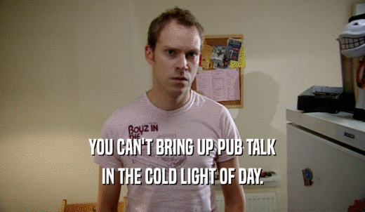 YOU CAN'T BRING UP PUB TALK IN THE COLD LIGHT OF DAY. 
