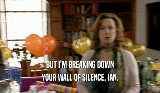 BUT I'M BREAKING DOWN YOUR WALL OF SILENCE, IAN. 
