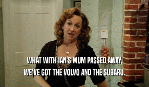 WHAT WITH IAN'S MUM PASSED AWAY, WE'VE GOT THE VOLVO AND THE SUBARU. 