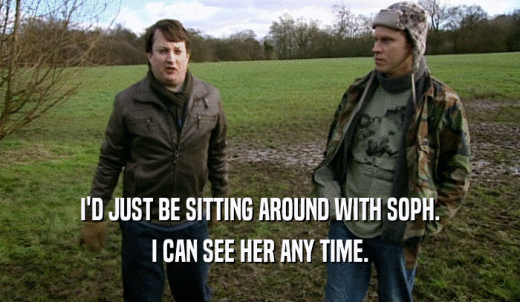 I'D JUST BE SITTING AROUND WITH SOPH. I CAN SEE HER ANY TIME. 