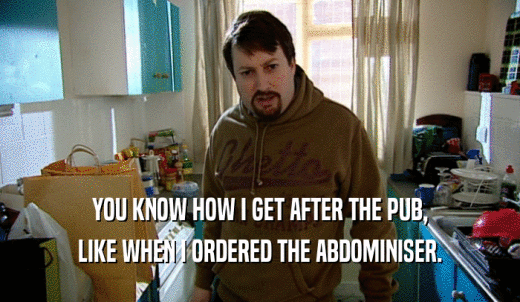 YOU KNOW HOW I GET AFTER THE PUB, LIKE WHEN I ORDERED THE ABDOMINISER. 