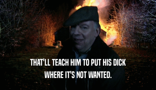 THAT'LL TEACH HIM TO PUT HIS DICK WHERE IT'S NOT WANTED. 