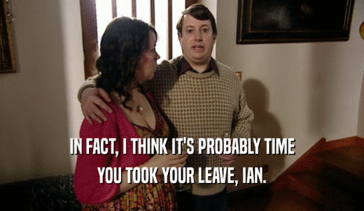 IN FACT, I THINK IT'S PROBABLY TIME YOU TOOK YOUR LEAVE, IAN. 