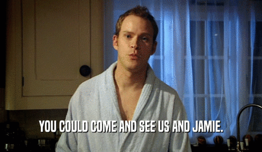 YOU COULD COME AND SEE US AND JAMIE.  