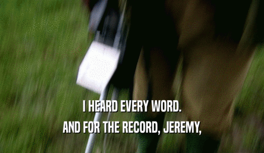 I HEARD EVERY WORD. AND FOR THE RECORD, JEREMY, 