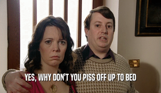 YES, WHY DON'T YOU PISS OFF UP TO BED  