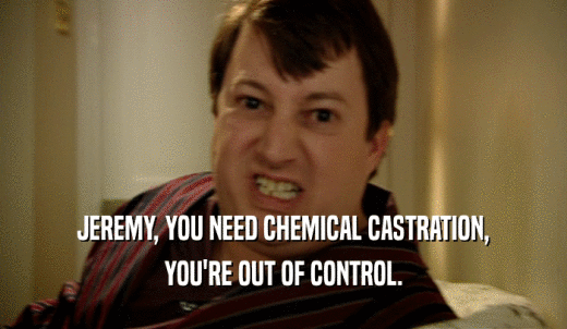 JEREMY, YOU NEED CHEMICAL CASTRATION, YOU'RE OUT OF CONTROL. 