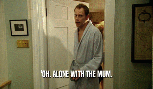 'OH. ALONE WITH THE MUM.  