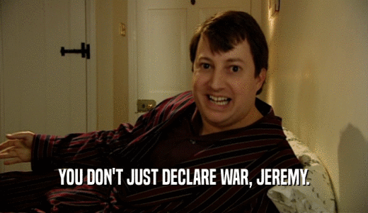 YOU DON'T JUST DECLARE WAR, JEREMY.  