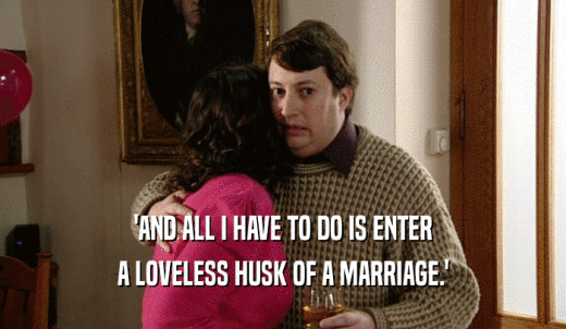 'AND ALL I HAVE TO DO IS ENTER A LOVELESS HUSK OF A MARRIAGE.' 
