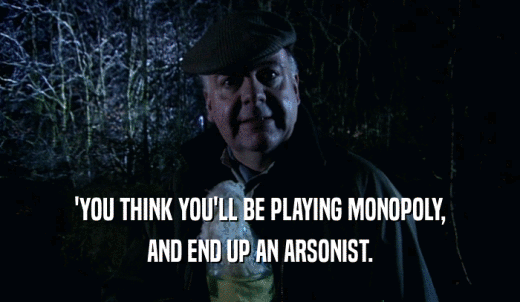 'YOU THINK YOU'LL BE PLAYING MONOPOLY, AND END UP AN ARSONIST. 