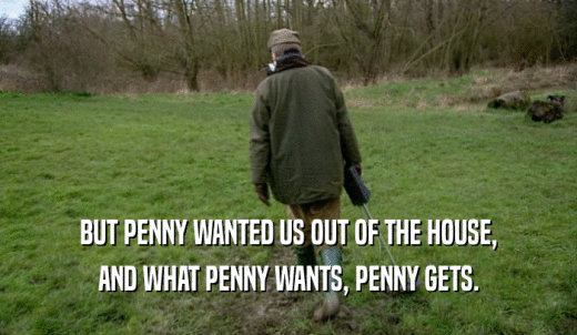 BUT PENNY WANTED US OUT OF THE HOUSE, AND WHAT PENNY WANTS, PENNY GETS. 