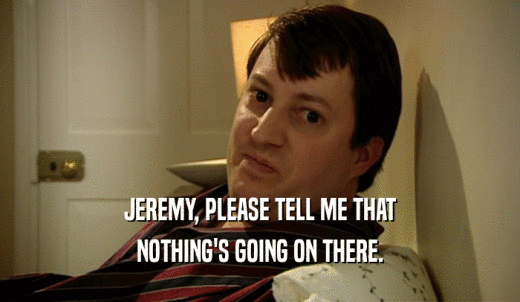 JEREMY, PLEASE TELL ME THAT NOTHING'S GOING ON THERE. 