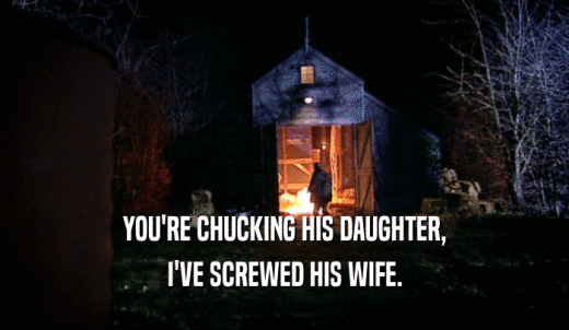 YOU'RE CHUCKING HIS DAUGHTER, I'VE SCREWED HIS WIFE. 