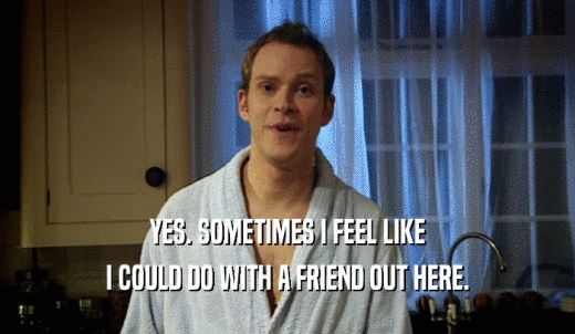 YES. SOMETIMES I FEEL LIKE I COULD DO WITH A FRIEND OUT HERE. 