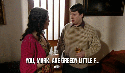 YOU, MARK, ARE GREEDY LITTLE F...  