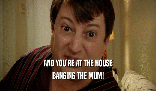 AND YOU'RE AT THE HOUSE BANGING THE MUM! 