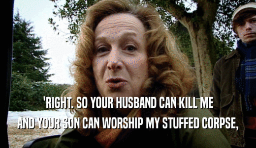 'RIGHT. SO YOUR HUSBAND CAN KILL ME AND YOUR SON CAN WORSHIP MY STUFFED CORPSE, 