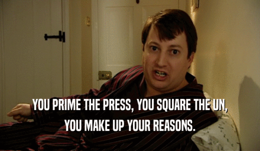 YOU PRIME THE PRESS, YOU SQUARE THE UN, YOU MAKE UP YOUR REASONS. 