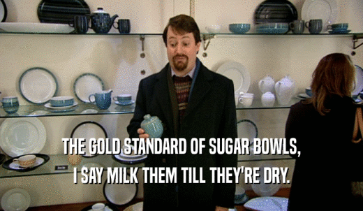 THE GOLD STANDARD OF SUGAR BOWLS, I SAY MILK THEM TILL THEY'RE DRY. 